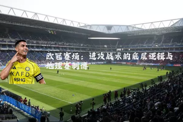 欧冠赛场:进攻战术的底层逻辑与地理赛制博弈